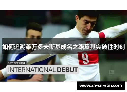 如何追溯莱万多夫斯基成名之路及其突破性时刻 如何追溯莱万多夫斯基成名之路及其突破性时刻